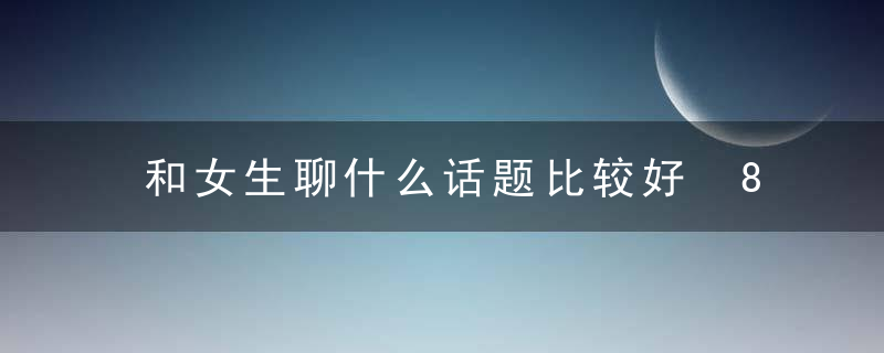 和女生聊什么话题比较好 8种不会错的话题推荐